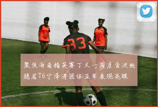 聚焦海南精英赛丁文一周彦含次轮稳居T6宁泽涛团体亚军表现亮眼