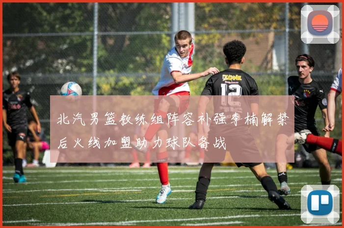 北汽男篮教练组阵容补强李楠解禁后火线加盟助力球队备战