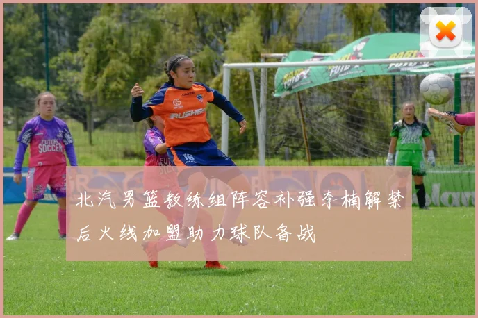 北汽男篮教练组阵容补强李楠解禁后火线加盟助力球队备战