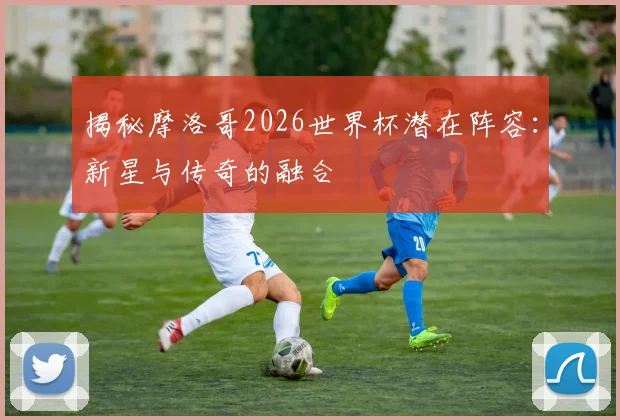 揭秘摩洛哥2026世界杯潜在阵容:新星与传奇的融合